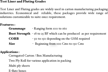 Test Liner and Fluting Grades

Test Liner and Fluting grades are widely used in carton manufacturing packaging industries. Economical and  reliable, these packages provide wide range of solutions customizable to suite once requirement. 

Features :
Grammage          - Ranging form 100 to 160
Bust Strength   - 18 to 25 BF which can be produced  as per requirement
COBB                     - 50 to 150 depending on the GSM required 
Size                           -  Beginning from 100 Cms to 130 Cms

Applications :
Corrugated Carton / Box Manufacturing
Two Ply Roll for various application in packing
Multi ply sheets
E-flute boxes  


